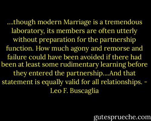 ....though modern Marriage is a tremendous laboratory, its members are often utterly without preparation for the partnership function. How much agony and remorse and failure could have been avoided if there had been at least some rudimentary learning before they entered the partnership....And that statement is equally valid for all relationships. - Leo F. Buscaglia