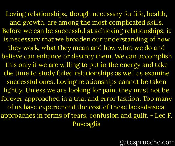 Loving relationships, though necessary for life, health, and growth, are among the most complicated skills. Before we can be successful at achieving relationships, it is necessary that we broaden our understanding of how they work, what they mean and how what we do and believe can enhance or destroy them. We can accomplish this only if we are willing to put in the energy and take the time to study failed relationships as well as examine successful ones. Loving relationships cannot be taken lightly. Unless we are looking for pain, they must not be forever approached in a trial and error fashion. Too many of us have experienced the cost of these lackadaisical approaches in terms of tears, confusion and guilt. - Leo F. Buscaglia