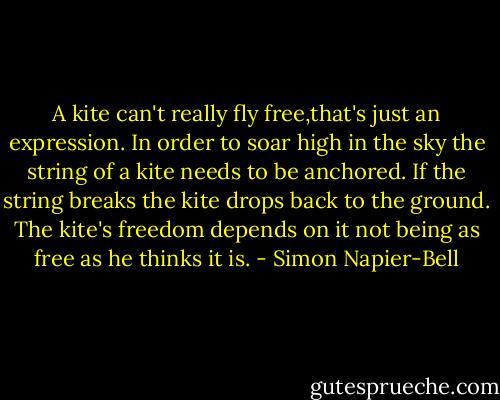 A kite can't really fly free,that's just an expression. In order to soar high in the sky the string of a kite needs to be anchored. If the string breaks the kite drops back to the ground. The kite's freedom depends on it not being as free as he thinks it is. - Simon Napier-Bell