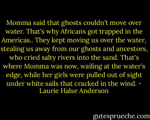 Momma said that ghosts couldn't move over water. That's why Africans got trapped in the Americas.. They kept moving us over the water, stealing us away from our ghosts and ancestors, who cried salty rivers into the sand. That's where Momma was now, wailing at the water's edge, while her girls were pulled out of sight under white sails that cracked in the wind. - Laurie Halse Anderson