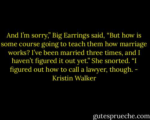 And I’m sorry,” Big Earrings said, “But how is some course going to teach them how marriage works? I’ve been married three times, and I haven’t figured it out yet.” She snorted. “I figured out how to call a lawyer, though. - Kristin Walker