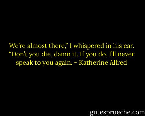We’re almost there,” I whispered in his ear. “Don’t you die, damn it. If you do, I’ll never speak to you again. - Katherine Allred