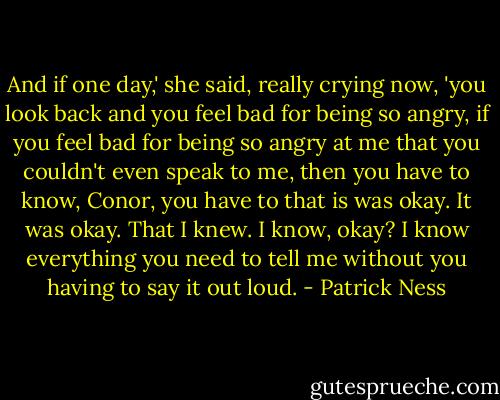 And if one day,' she said, really crying now, 'you look back and you feel bad for being so angry, if you feel bad for being so angry at me that you couldn't even speak to me, then you have to know, Conor, you have to that is was okay. It was okay. That I knew. I know, okay? I know everything you need to tell me without you having to say it out loud. - Patrick Ness