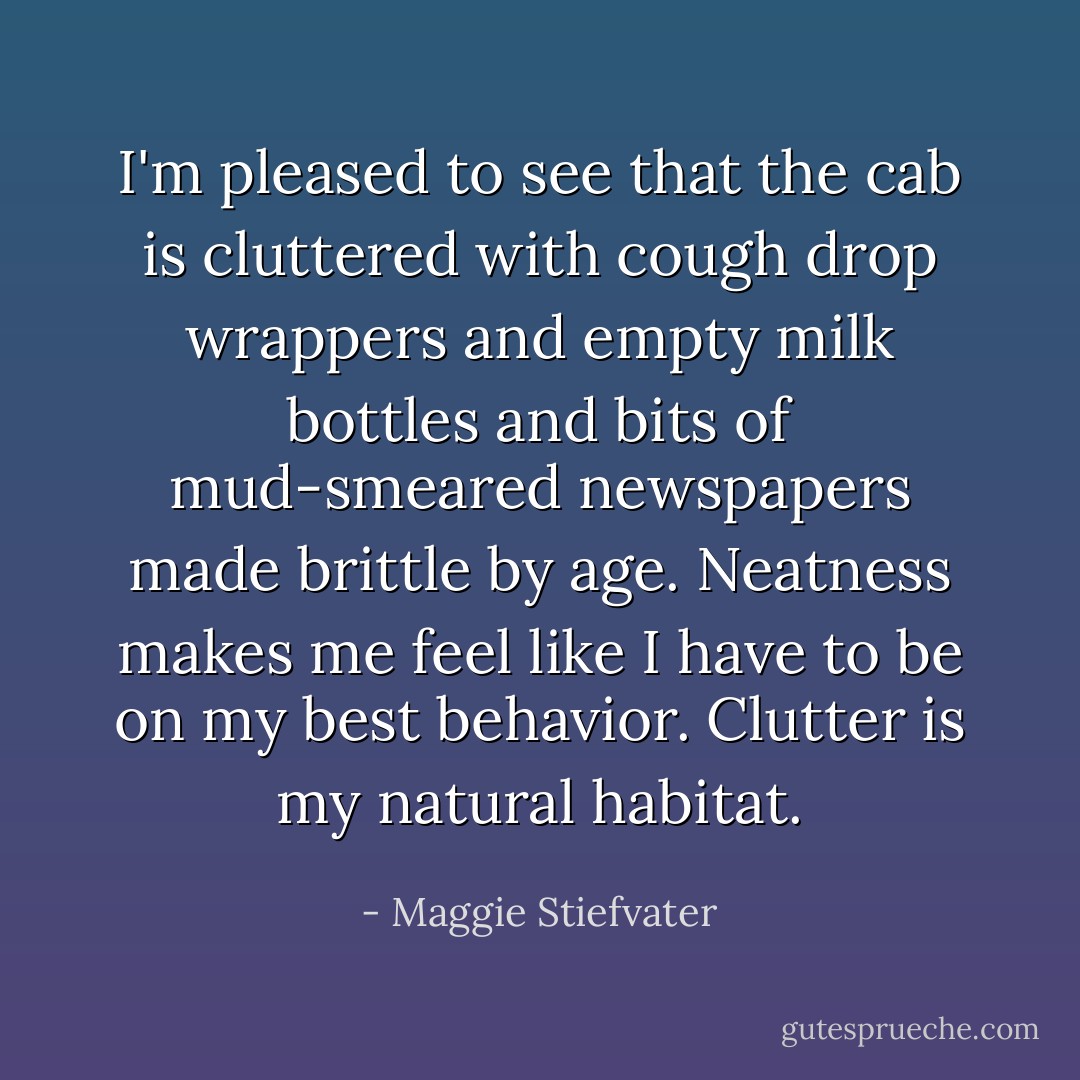 I'm pleased to see that the cab is cluttered with cough drop wrappers and empty milk bottles and bits of mud-smeared newspapers made brittle by age. Neatness makes me feel like I have to be on my best behavior. Clutter is my natural habitat. - Maggie Stiefvater