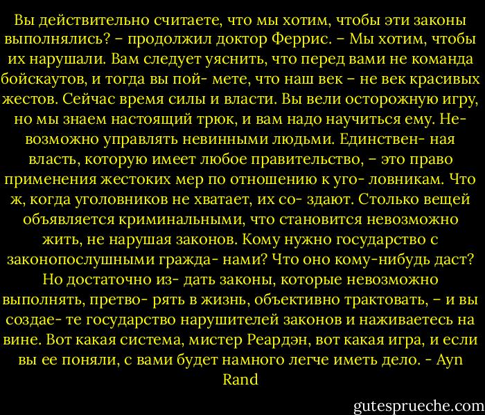 Вы действительно считаете, что мы хотим, чтобы<br />эти законы выполнялись? – продолжил доктор Феррис.<br />– Мы хотим, чтобы их нарушали. Вам следует уяснить,<br />что перед вами не команда бойскаутов, и тогда вы пой-<br />мете, что наш век – не век красивых жестов. Сейчас<br />время силы и власти. Вы вели осторожную игру, но мы<br />знаем настоящий трюк, и вам надо научиться ему. Не-<br />возможно управлять невинными людьми. Единствен-<br />ная власть, которую имеет любое правительство, – это<br />право применения жестоких мер по отношению к уго-<br />ловникам. Что ж, когда уголовников не хватает, их со-<br />здают. Столько вещей объявляется криминальными,<br />что становится невозможно жить, не нарушая законов.<br />Кому нужно государство с законопослушными гражда-<br />нами? Что оно кому-нибудь даст? Но достаточно из-<br />дать законы, которые невозможно выполнять, претво-<br />рять в жизнь, объективно трактовать, – и вы создае-<br />те государство нарушителей законов и наживаетесь на<br />вине. Вот какая система, мистер Реардэн, вот какая<br />игра, и если вы ее поняли, с вами будет намного легче<br />иметь дело. - Ayn Rand