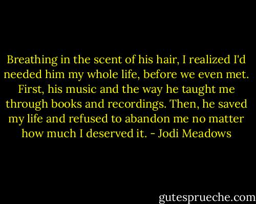 Breathing in the scent of his hair, I realized I'd needed him my whole life, before we even met. First, his music and the way he taught me through books and recordings. Then, he saved my life and refused to abandon me no matter how much I deserved it. - Jodi Meadows