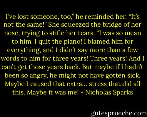 I’ve lost someone, too,” he reminded her.<br />“It’s not the same!” She squeezed the bridge of her nose, trying to stifle her tears. “I was so mean to him. I quit the piano! I blamed him for everything, and I didn’t say more than a few words to him for three years! Three years! And I can’t get those years back.<br />But maybe if I hadn’t been so angry, he might not have gotten sick. Maybe I caused that extra… stress that did all this. Maybe it was me! - Nicholas Sparks
