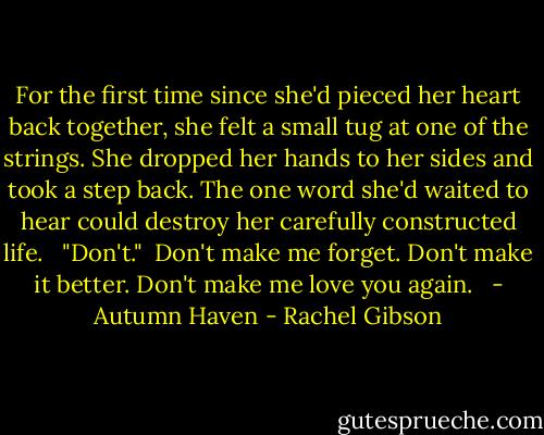 For the first time since she'd pieced her heart back together, she felt a small tug at one of the strings. She dropped her hands to her sides and took a step back. The one word she'd waited to hear could destroy her carefully constructed life. <br /><br />"Don't."<br /><br />Don't make me forget. Don't make it better. Don't make me love you again. <br /><br />- Autumn Haven - Rachel Gibson