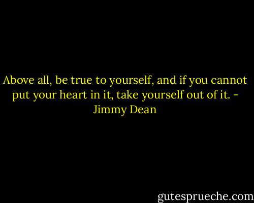 Above all, be true to yourself, and if you cannot put your heart in it, take yourself out of it. - Jimmy Dean