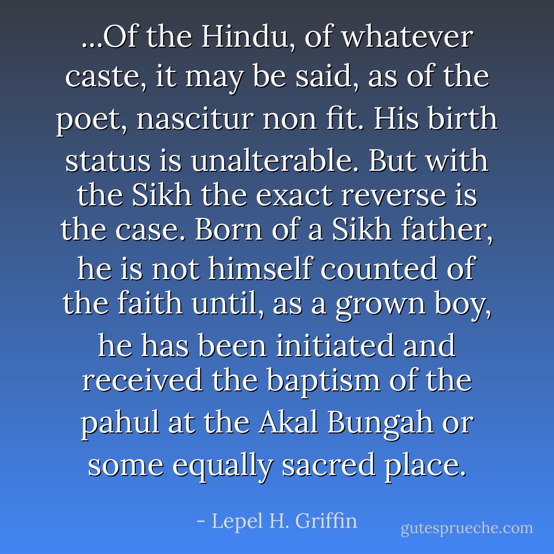 ...Of the Hindu, of whatever caste, it may be said, as of the poet, <i>nascitur non fit</i>. His birth status is unalterable. But with the Sikh the exact reverse is the case. Born of a Sikh father, he is not himself counted of the faith until, as a grown boy, he has been initiated and received the baptism of the pahul at the Akal Bungah or some equally sacred place. - Lepel H. Griffin