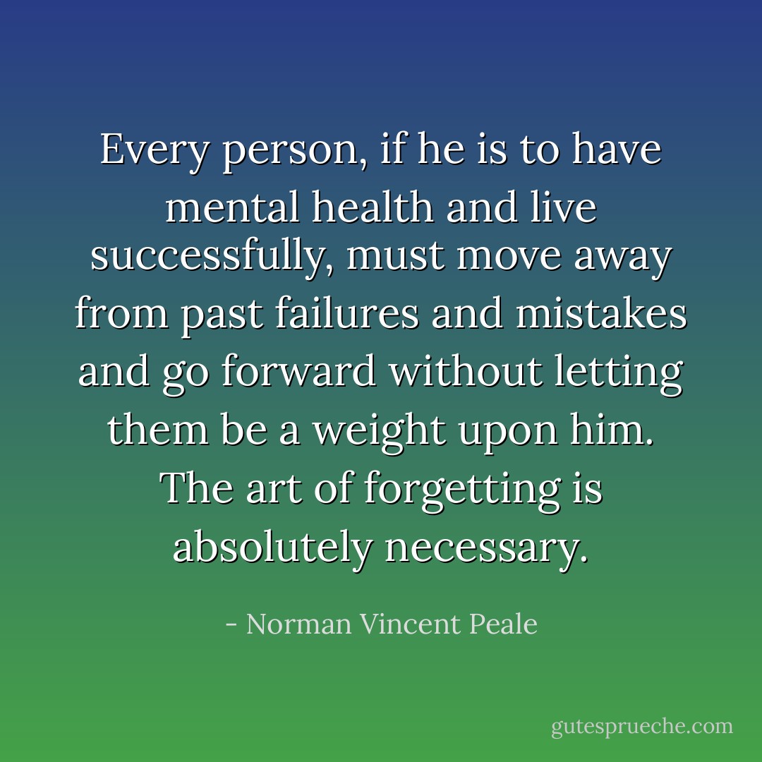 Every person, if he is to have mental health and live successfully, must move away from past failures and mistakes and go forward without letting them be a weight upon him. The art of forgetting is absolutely necessary. - Norman Vincent Peale