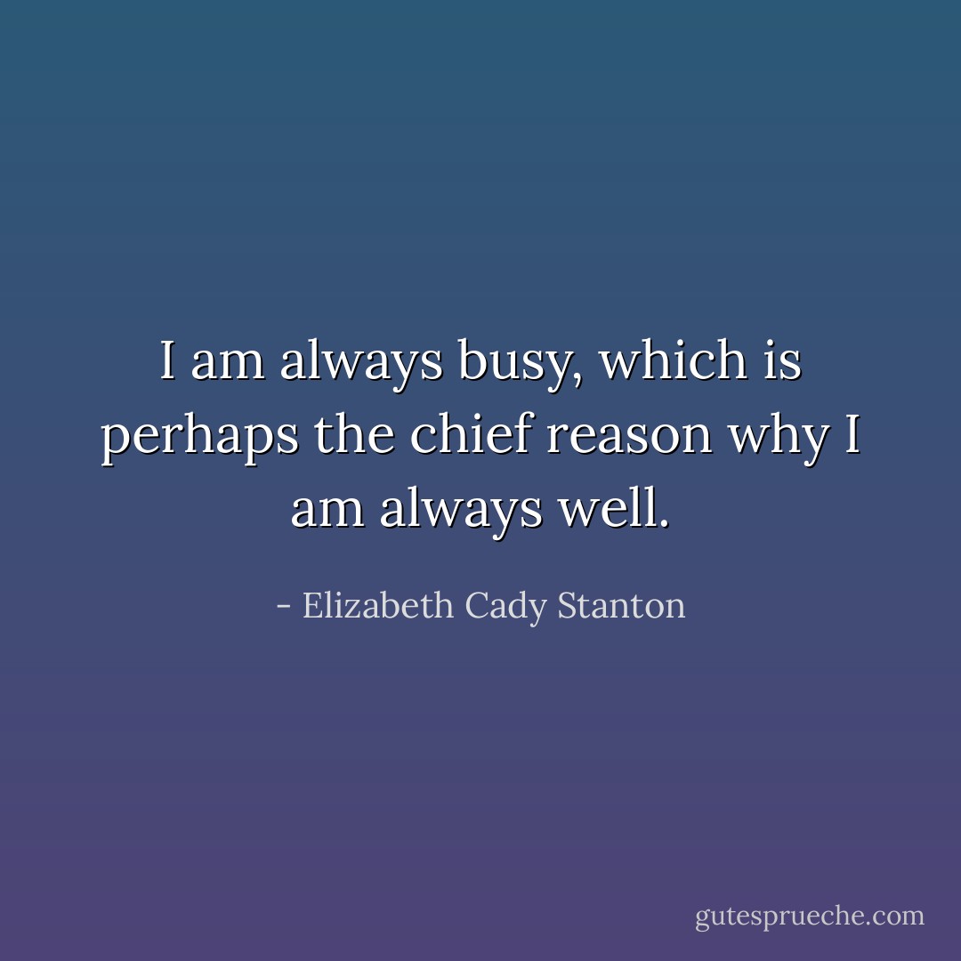 I am always busy, which is perhaps the chief reason why I am always well. - Elizabeth Cady Stanton