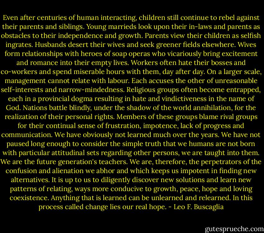 Even after centuries of human interacting, children still continue to rebel against their parents and siblings. Young marrieds look upon their in-laws and parents as obstacles to their independence and growth. Parents view their children as selfish ingrates. Husbands desert their wives and seek greener fields elsewhere. Wives form relationships with heroes of soap operas who vicariously bring excitement and romance into their empty lives. Workers often hate their bosses and co-workers and spend miserable hours with them, day after day. On a larger scale, management cannot relate with labour. Each accuses the other of unreasonable self-interests and narrow-mindedness. Religious groups often become entrapped, each in a provincial dogma resulting in hate and vindictiveness in the name of God. Nations battle blindly, under the shadow of the world annihilation, for the realization of their personal rights. Members of these groups blame rival groups for their continual sense of frustration, impotence, lack of progress and communication. We have obviously not learned much over the years. We have not paused long enough to consider the simple truth that we humans are not born with particular attitudinal sets regarding other persons, we are taught into them. We are the future generation's teachers. We are, therefore, the perpetrators of the confusion and alienation we abhor and which keeps us impotent in finding new alternatives. It is up to us to diligently discover new solutions and learn new patterns of relating, ways more conducive to growth, peace, hope and loving coexistence. Anything that is learned can be unlearned and relearned. In this process called change lies our real hope. - Leo F. Buscaglia