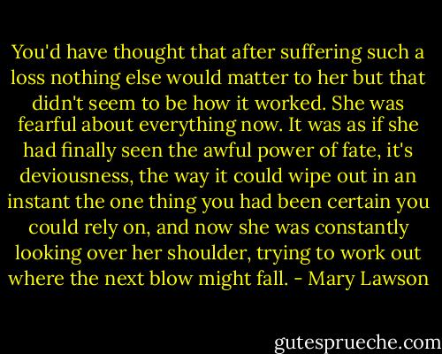 You'd have thought that after suffering such a loss nothing else would matter to her but that didn't seem to be how it worked. She was fearful about everything now. It was as if she had finally seen the awful power of fate, it's deviousness, the way it could wipe out in an instant the one thing you had been certain you could rely on, and now she was constantly looking over her shoulder, trying to work out where the next blow might fall. - Mary Lawson
