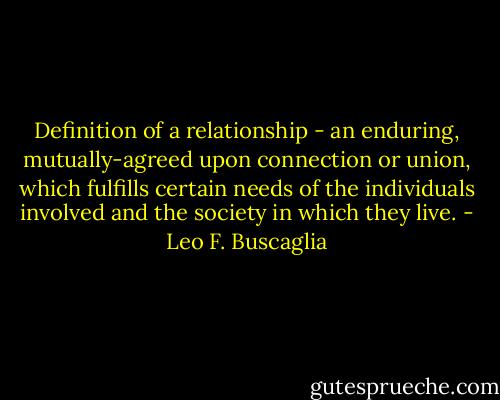 Definition of a relationship - an enduring, mutually-agreed upon connection or union, which fulfills certain needs of the individuals involved and the society in which they live. - Leo F. Buscaglia