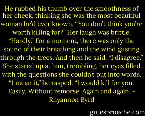 He rubbed his thumb over the smoothness of her cheek, thinking she was the most beautiful woman he’d ever known. “You don’t think you’re worth killing for?”<br />Her laugh was brittle. “Hardly.”<br />For a moment, there was only the sound of their breathing and the wind gusting through the trees. And then he said, “I disagree.”<br />She stared up at him, trembling, her eyes filled with the questions she couldn’t put into words.<br />“I mean it,” he rasped. “I would kill for you. Easily. Without remorse. Again and again. - Rhyannon Byrd