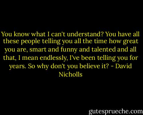 You know what I can't understand? You have all these people telling you all the time how great you are, smart and funny and talented and all that, I mean endlessly, I've been telling you for years. So why don't you believe it? - David Nicholls