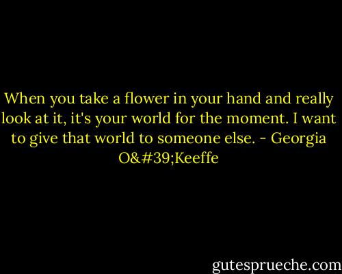 When you take a flower in your hand and really look at it, it's your world for the moment. I want to give that world to someone else. - Georgia O'Keeffe