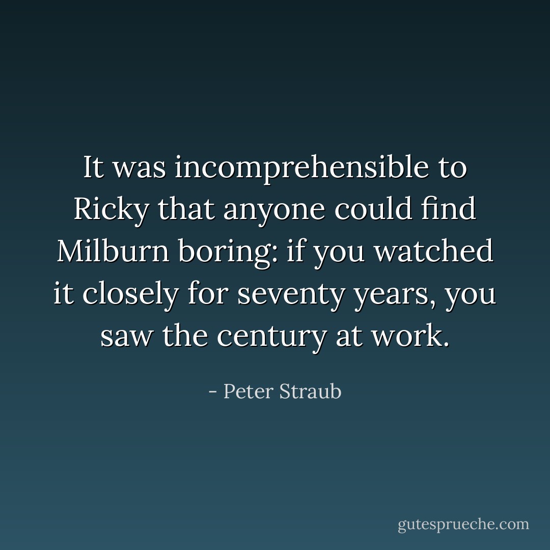 It was incomprehensible to Ricky that anyone could find Milburn boring: if you watched it closely for seventy years, you saw the century at work. - Peter Straub