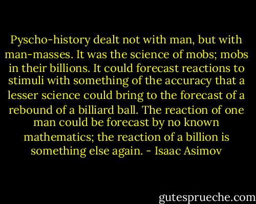 Pyscho-history dealt not with man, but with man-masses. It was the science of mobs; mobs in their billions. It could forecast reactions to stimuli with something of the accuracy that a lesser science could bring to the forecast of a rebound of a billiard ball. The reaction of one man could be forecast by no known mathematics; the reaction of a billion is something else again. - Isaac Asimov
