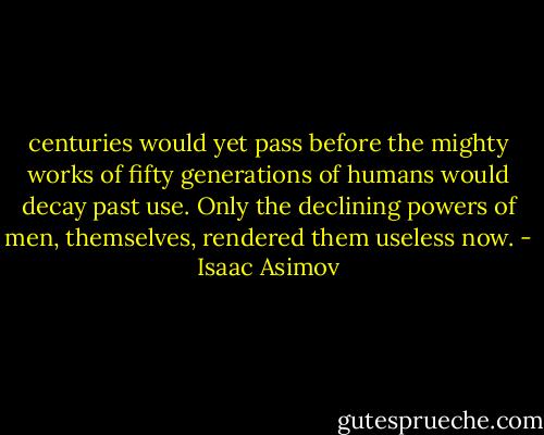 centuries would yet pass before the mighty works of fifty generations of humans would decay past use. Only the declining powers of men, themselves, rendered them useless now. - Isaac Asimov