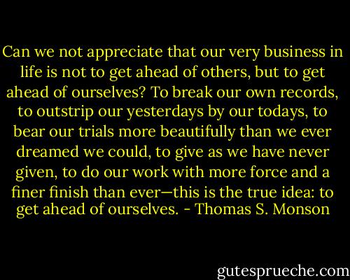 Can we not appreciate that our very business in life is not to get ahead of others, but to get ahead of ourselves? To break our own records, to outstrip our yesterdays by our todays, to bear our trials more beautifully than we ever dreamed we could, to give as we have never given, to do our work with more force and a finer finish than ever—this is the true idea: to get ahead of ourselves. - Thomas S. Monson