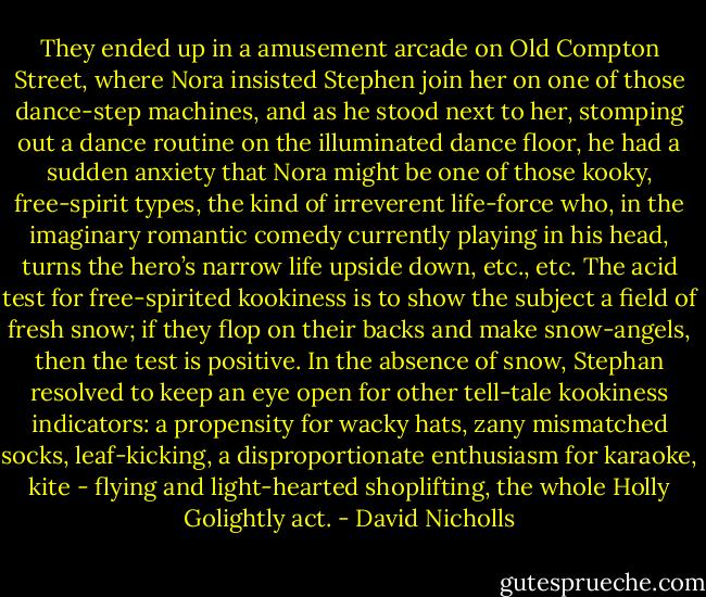 They ended up in a amusement arcade on Old Compton Street, where Nora insisted Stephen join her on one of those dance-step machines, and as he stood next to her, stomping out a dance routine on the illuminated dance floor, he had a sudden anxiety that Nora might be one of those kooky, free-spirit types, the kind of irreverent life-force who, in the imaginary romantic comedy currently playing in his head, turns the hero’s narrow life upside down, etc., etc. The acid test for free-spirited kookiness is to show the subject a field of fresh snow; if they flop on their backs and make snow-angels, then the test is positive. In the absence of snow, Stephan resolved to keep an eye open for other tell-tale kookiness indicators: a propensity for wacky hats, zany mismatched socks, leaf-kicking, a disproportionate enthusiasm for karaoke, kite - flying and light-hearted shoplifting, the whole Holly Golightly act. - David Nicholls