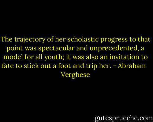 The trajectory of her scholastic progress to that point was spectacular and unprecedented, a model for all youth; it was also an invitation to fate to stick out a foot and trip her. - Abraham   Verghese