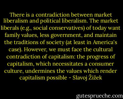 There is a contradiction between market liberalism and political liberalism. The market liberals (e.g., social conservatives) of today want family values, less government, and maintain the traditions of society (at least in America's case). However, we must face the cultural contradiction of capitalism: the progress of capitalism, which necessitates a consumer culture, undermines the values which render capitalism possible - Slavoj Žižek