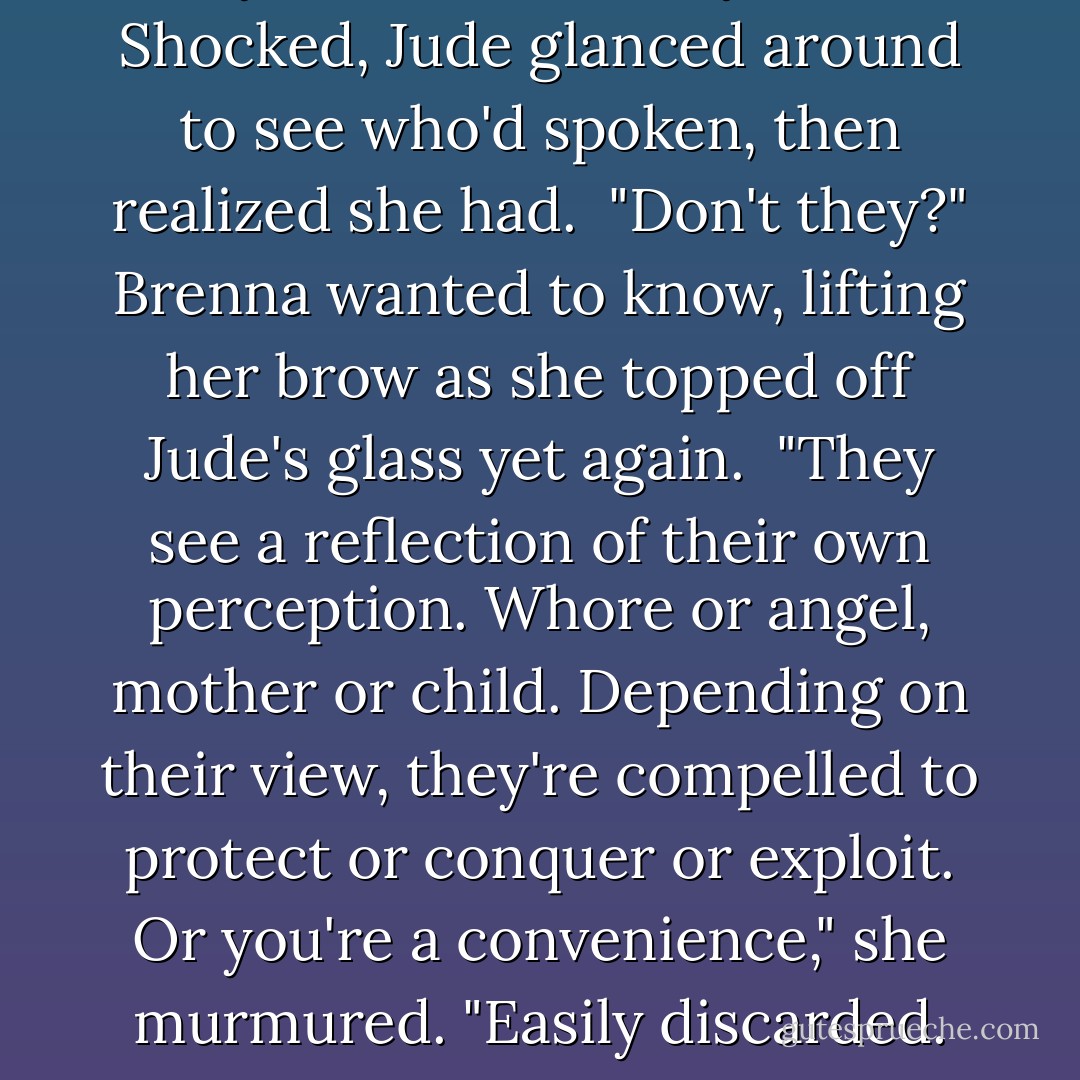 They never see what you are." Shocked, Jude glanced around to see who'd spoken, then realized she had.<br /><br />"Don't they?" Brenna wanted to know, lifting her brow as she topped off Jude's glass yet again.<br /><br />"They see a reflection of their own perception. Whore or angel, mother or child. Depending on their view, they're compelled to protect or conquer or exploit. Or you're a convenience," she murmured.<br />"Easily discarded. - Nora Roberts
