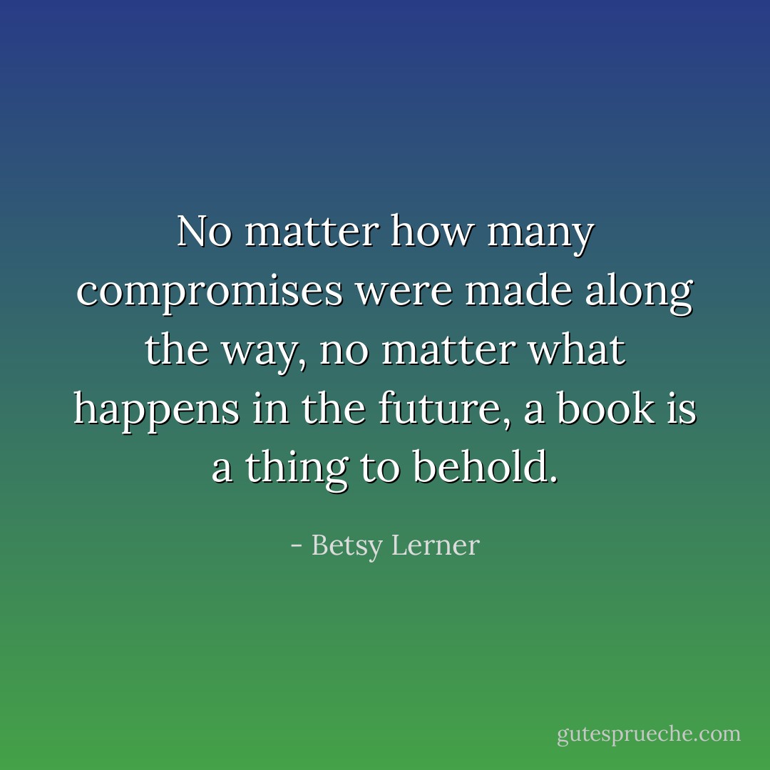 No matter how many compromises were made along the way, no matter what happens in the future, a book is a thing to behold. - Betsy Lerner