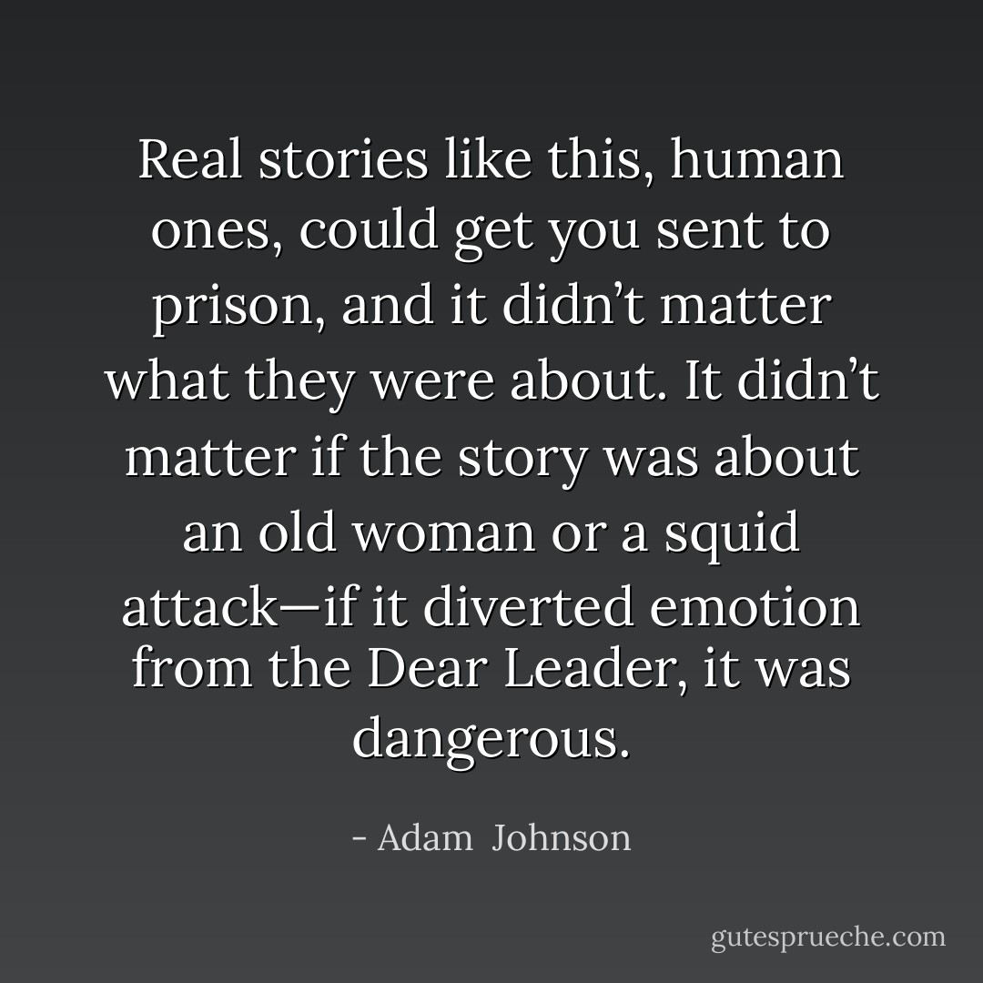 Real stories like this, human ones, could get you sent to prison, and it didn’t matter what they were about. It didn’t matter if the story was about an old woman or a squid attack—if it diverted emotion from the Dear Leader, it was dangerous. - Adam  Johnson