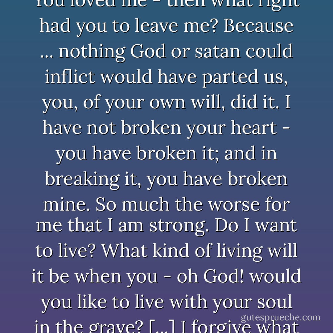 Why did you betray your own heart Cathy? I have not one word of comfort. You deserve this. You have killed yourself. ... You loved me - then what right had you to leave me? Because ... nothing God or satan could inflict would have parted us, you, of your own will, did it. I have not broken your heart - you have broken it; and in breaking it, you have broken mine. So much the worse for me that I am strong. Do I want to live? What kind of living will it be when you - oh God! would you like to live with your soul in the grave? [...] I forgive what you have done to me. I love my murderer - but yours! How can I? - Emily Brontë