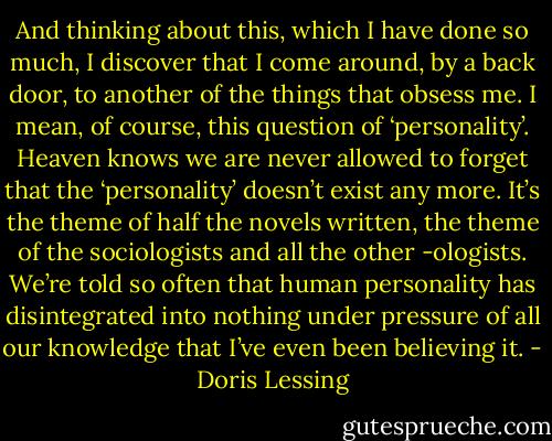 And thinking about this, which I have done so much, I discover that I come around, by a back door, to another of the things that obsess me. I mean, of course, this question of ‘personality’. Heaven knows we are never allowed to forget that the ‘personality’ doesn’t exist any more. It’s the theme of half the novels written, the theme of the sociologists and all the other -ologists. We’re told so often that human personality has disintegrated into nothing under pressure of all our knowledge that I’ve even been believing it. - Doris Lessing