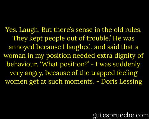Yes. Laugh. But there’s sense in the old rules. They kept people out of trouble.’ He was annoyed because I laughed, and said that a woman in my position needed extra dignity of behaviour. ‘What position?’ - I was suddenly very angry, because of the trapped feeling women get at such moments. - Doris Lessing
