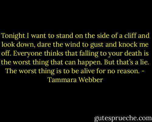 Tonight I want to stand on the side of a cliff and look down, dare the wind to gust and knock me off. Everyone thinks that falling to your death is the worst thing that can happen. But that’s a lie. The worst thing is to be alive for no reason. - Tammara Webber
