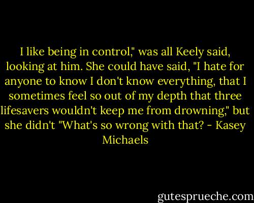 I like being in control," was all Keely said, looking at him. She could have said, "I hate for anyone to know I don't know everything, that I sometimes feel so out of my depth that three lifesavers wouldn't keep me from drowning," but she didn't "What's so wrong with that? - Kasey Michaels