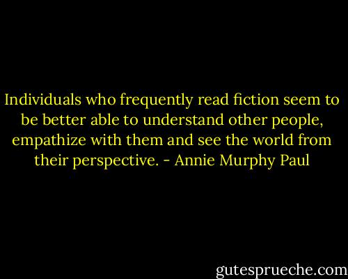 Individuals who frequently read fiction seem to be better able to understand other people, empathize with them and see the world from their perspective. - Annie Murphy Paul