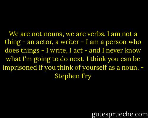 We are not nouns, we are verbs. I am not a thing - an actor, a writer - I am a person who does things - I write, I act - and I never know what I'm going to do next. I think you can be imprisoned if you think of yourself as a noun. - Stephen Fry