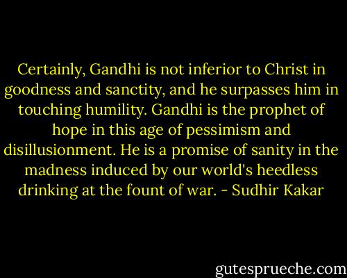Certainly, Gandhi is not inferior to Christ in goodness and sanctity, and he surpasses him in touching humility. Gandhi is the prophet of hope in this age of pessimism and disillusionment. He is a promise of sanity in the madness induced by our world's heedless drinking at the fount of war. - Sudhir Kakar