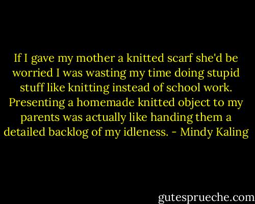 If I gave my mother a knitted scarf she'd be worried I was wasting my time doing stupid stuff like knitting instead of school work. Presenting a homemade knitted object to my parents was actually like handing them a detailed backlog of my idleness. - Mindy Kaling