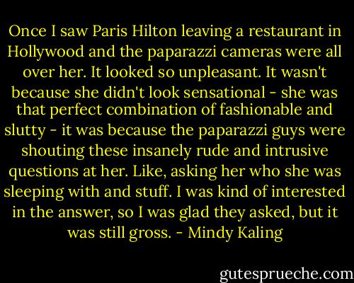 Once I saw Paris Hilton leaving a restaurant in Hollywood and the paparazzi cameras were all over her. It looked so unpleasant. It wasn't because she didn't look sensational - she was that perfect combination of fashionable and slutty - it was because the paparazzi guys were shouting these insanely rude and intrusive questions at her. Like, asking her who she was sleeping with and stuff. I was kind of interested in the answer, so I was glad they asked, but it was still gross. - Mindy Kaling