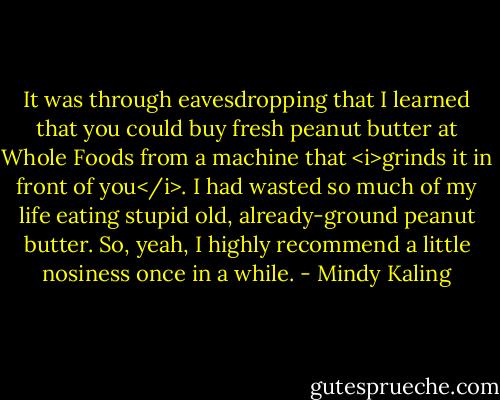 It was through eavesdropping that I learned that you could buy fresh peanut butter at Whole Foods from a machine that <i>grinds it in front of you</i>. I had wasted so much of my life eating stupid old, already-ground peanut butter. So, yeah, I highly recommend a little nosiness once in a while. - Mindy Kaling