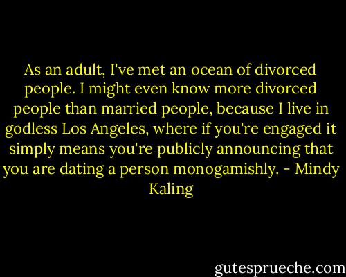 As an adult, I've met an ocean of divorced people. I might even know more divorced people than married people, because I live in godless Los Angeles, where if you're engaged it simply means you're publicly announcing that you are dating a person monogamishly. - Mindy Kaling