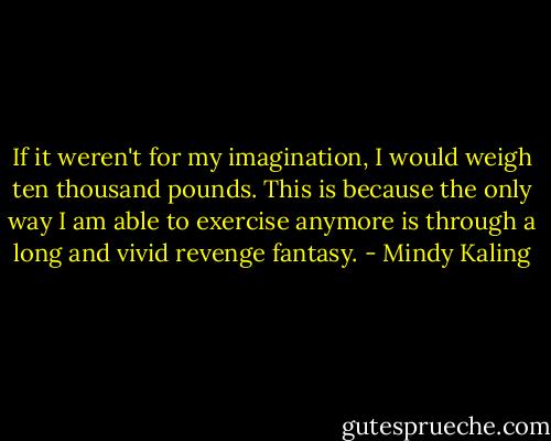 If it weren't for my imagination, I would weigh ten thousand pounds. This is because the only way I am able to exercise anymore is through a long and vivid revenge fantasy. - Mindy Kaling
