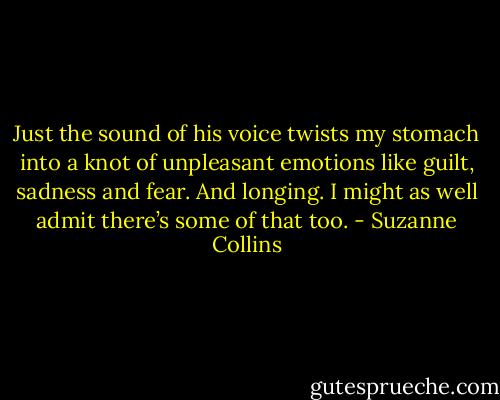 Just the sound of his voice twists my stomach into a knot of unpleasant emotions like guilt, sadness and fear. And longing. I might as well admit there’s some of that too. - Suzanne Collins