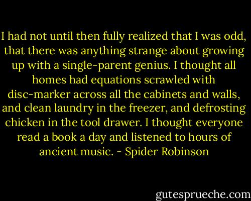 I had not until then fully realized that I was odd, that there was anything strange about growing up with a single-parent genius. I thought all homes had equations scrawled with disc-marker across all the cabinets and walls, and clean laundry in the freezer, and defrosting chicken in the tool drawer. I thought everyone read a book a day and listened to hours of ancient music. - Spider Robinson