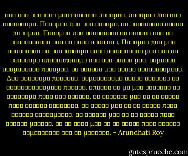 Μες στα κεφάλια μας γίνεται πόλεμος, πόλεμος που τον κερδίσαμε. Πόλεμος που τον χάσαμε. Το χειρότερο είδος πολέμου. Πόλεμος που φυλακίζει τα όνειρα και τα ονειρεύεται σαν να ήταν δικά του. Πόλεμος που μας κατάντησε να λατρεύουμε τους κατακτητές μας και να νιώθουμε αποτροπιασμό για τον εαυτό μας. Είμαστε αιχμάλωτοι πολέμου. Τα όνειρά μας είναι ευνουχισμένα. Δεν ανήκουμε πουθενά. Αρμενίζουμε δίχως άγκυρες σε φουρτουνιασμένα πέλαγα. Μπορεί να μη μας αφήσουν να φτάσουμε ποτέ στη στεριά. Οι θλίψεις μας δε θα είναι ποτέ αρκετά θλιβερές. Οι χαρές μας δε θα είναι ποτέ αρκετά χαρούμενες. Τα όνειρά μας δε θα είναι ποτέ αρκετά μεγάλα. Κι οι ζωές μας δε θα είναι ποτέ αρκετά σημαντικές για να μετράνε. - Arundhati Roy