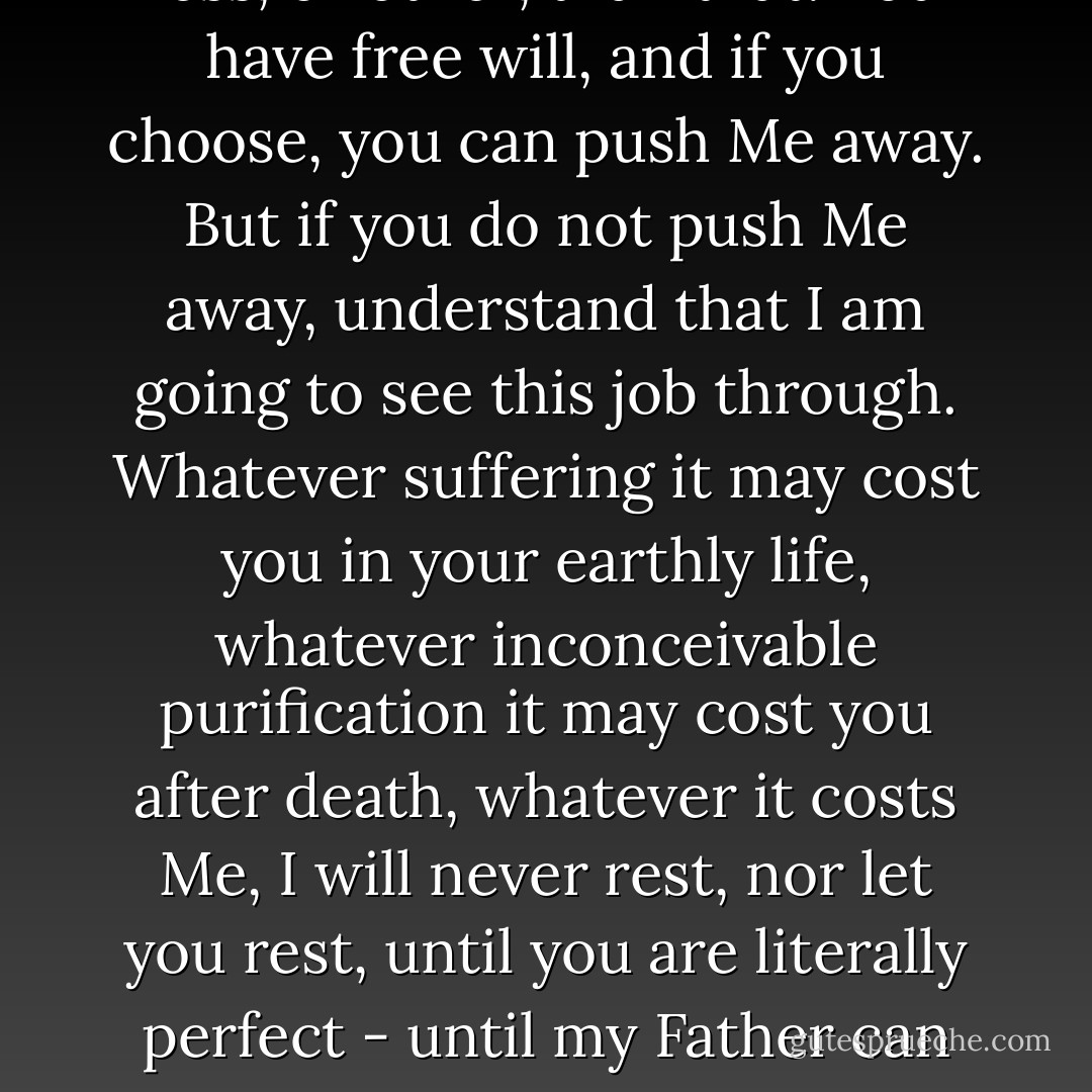 Make no mistake,' He says, 'if you let me, I will make you perfect. The moment you put yourself in My hands, that is what you are in for. Nothing less, or other, than that. You have free will, and if you choose, you can push Me away. But if you do not push Me away, understand that I am going to see this job through. Whatever suffering it may cost you in your earthly life, whatever inconceivable purification it may cost you after death, whatever it costs Me, I will never rest, nor let you rest, until you are literally perfect - until my Father can say without reservation that He is well pleased with you, as He said He was well pleased with me. This I can do and will do. But I will not do anything less. - C.S. Lewis