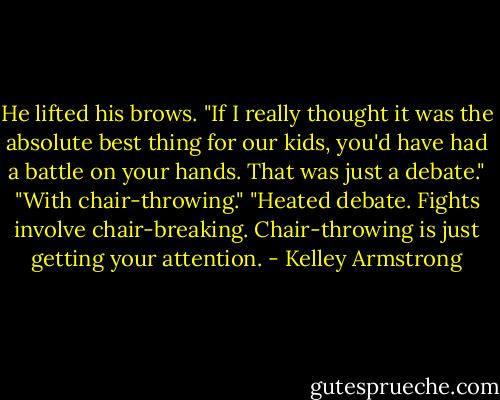 He lifted his brows. "If I really thought it was the absolute best thing for our kids, you'd have had a battle on your hands. That was just a debate."<br />"With chair-throwing."<br />"Heated debate. Fights involve chair-breaking. Chair-throwing is just getting your attention. - Kelley Armstrong